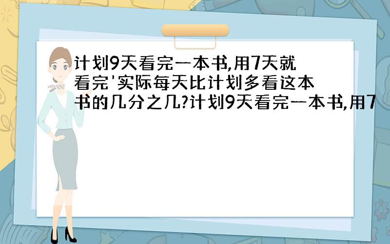 计划9天看完一本书,用7天就看完'实际每天比计划多看这本书的几分之几?计划9天看完一本书,用7