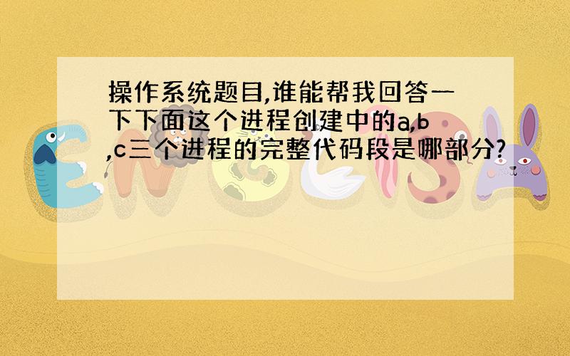 操作系统题目,谁能帮我回答一下下面这个进程创建中的a,b,c三个进程的完整代码段是哪部分?