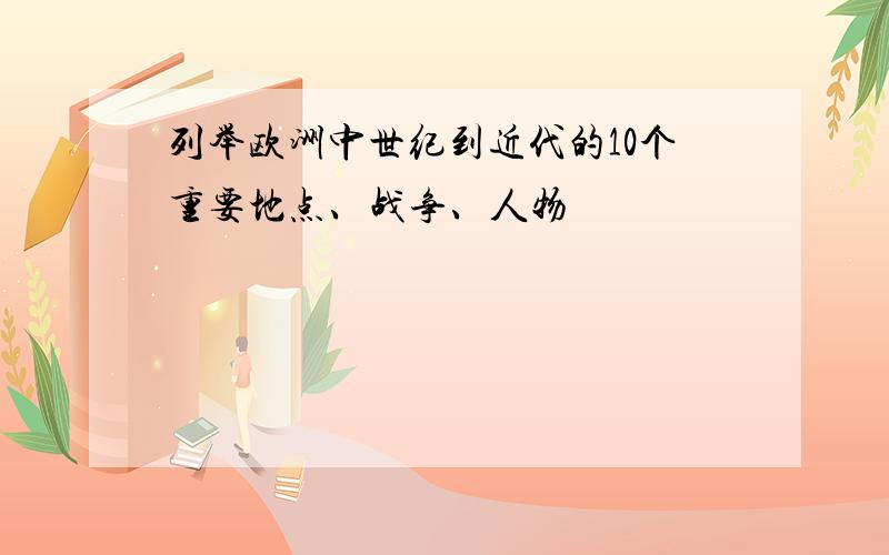 列举欧洲中世纪到近代的10个重要地点、战争、人物