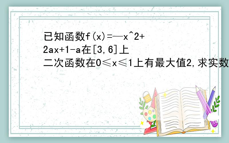 已知函数f(x)=—x^2+2ax+1-a在[3,6]上二次函数在0≤x≤1上有最大值2,求实数a的值