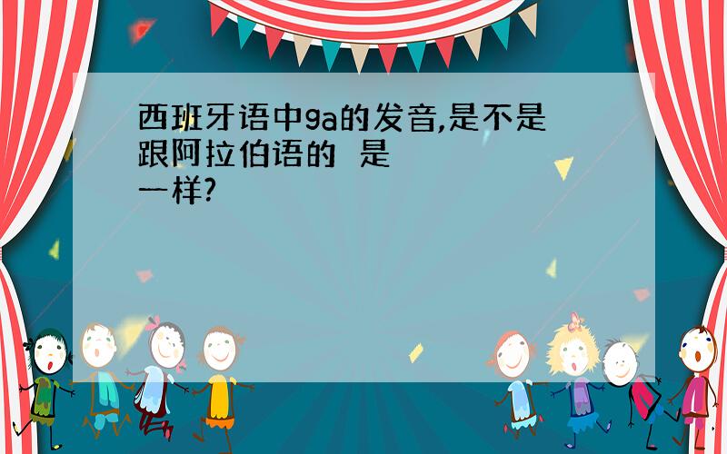 西班牙语中ga的发音,是不是跟阿拉伯语的غ是一样?