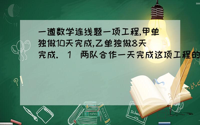 一道数学连线题一项工程,甲单独做10天完成,乙单独做8天完成.（1）两队合作一天完成这项工程的几分之几?A.（1/10+