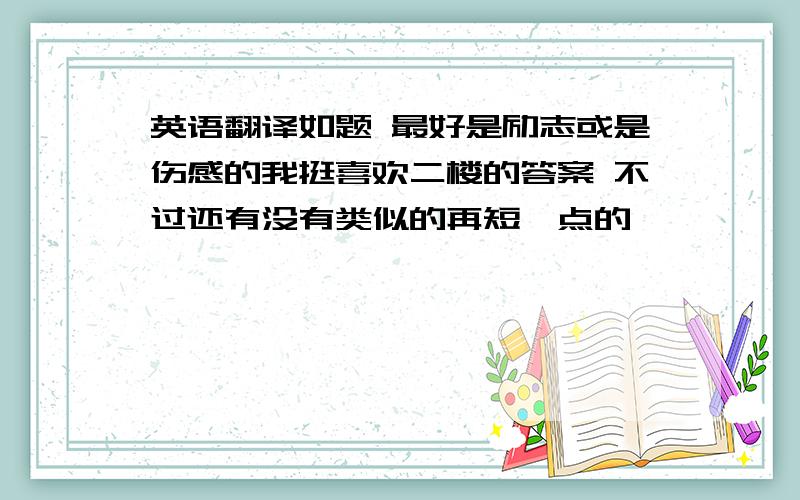 英语翻译如题 最好是励志或是伤感的我挺喜欢二楼的答案 不过还有没有类似的再短一点的