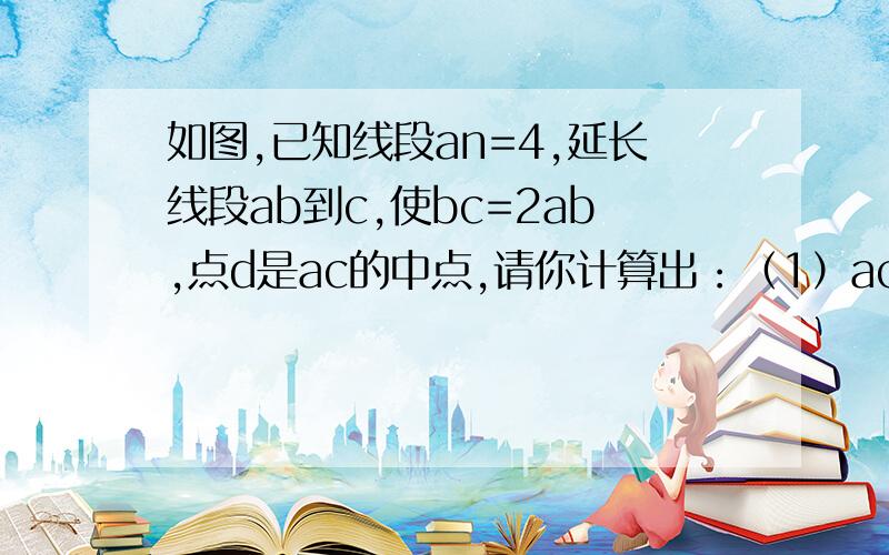 如图,已知线段an=4,延长线段ab到c,使bc=2ab,点d是ac的中点,请你计算出：（1）ac的长（2）bd的长