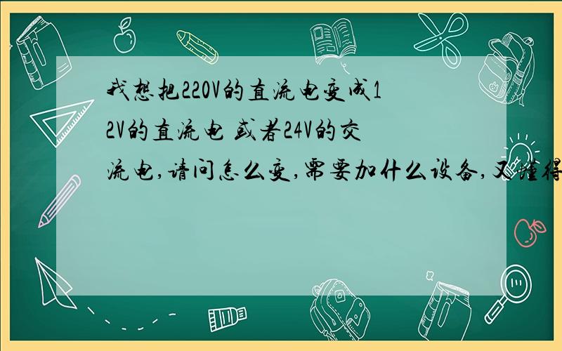 我想把220V的直流电变成12V的直流电 或者24V的交流电,请问怎么变,需要加什么设备,又懂得朋友请帮帮忙!