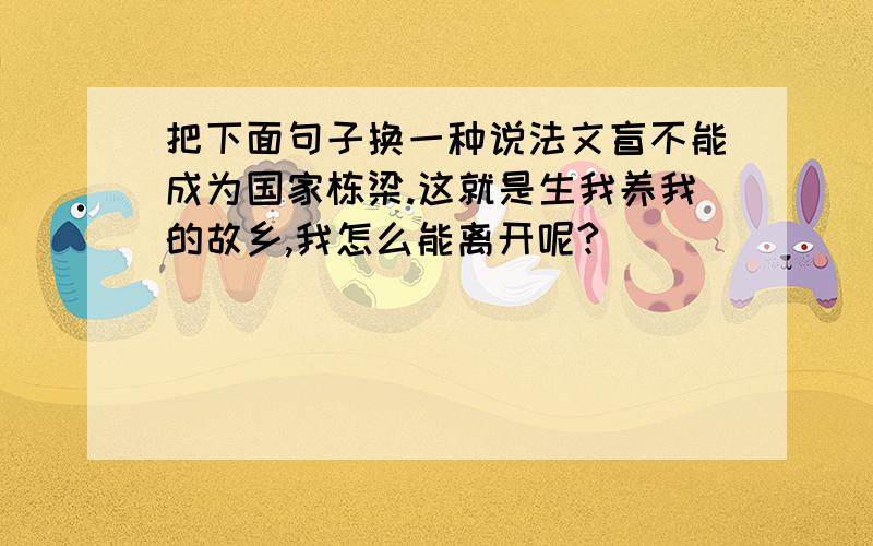 把下面句子换一种说法文盲不能成为国家栋梁.这就是生我养我的故乡,我怎么能离开呢?