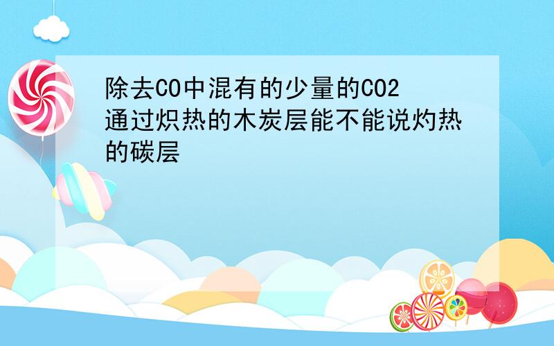 除去CO中混有的少量的CO2通过炽热的木炭层能不能说灼热的碳层