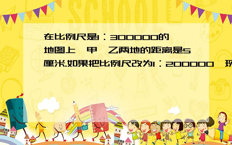 在比例尺是1：300000的地图上,甲、乙两地的距离是5厘米.如果把比例尺改为1：200000,现在甲、乙两地的图上距离