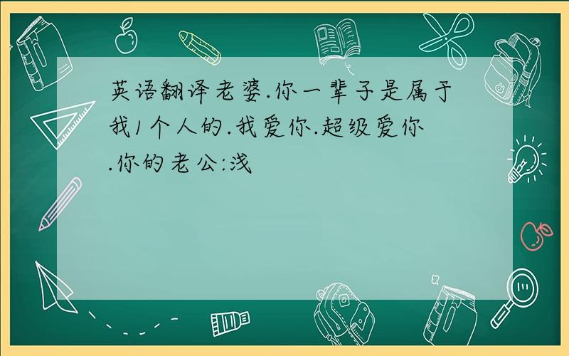 英语翻译老婆.你一辈子是属于我1个人的.我爱你.超级爱你.你的老公:浅