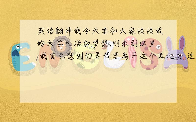 英语翻译我今天要和大家谈谈我的大学生活和梦想,刚来到这里,我首先想到的是我要离开这个鬼地方,这里什么都没有,然而,我并没