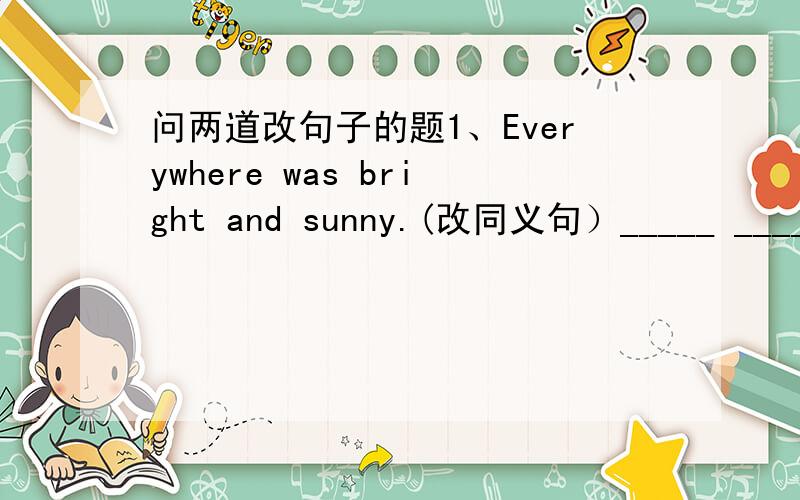 问两道改句子的题1、Everywhere was bright and sunny.(改同义句）_____ _____