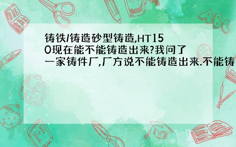 铸铁/铸造砂型铸造,HT150现在能不能铸造出来?我问了一家铸件厂,厂方说不能铸造出来.不能铸造出来是指什么?HT150