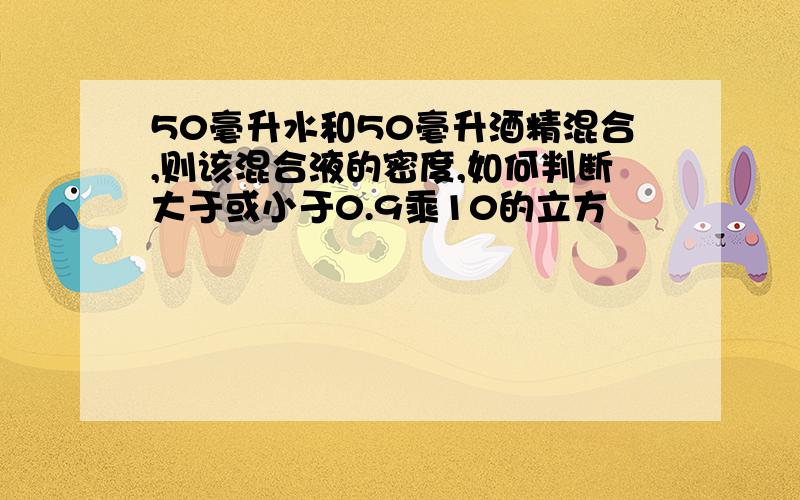 50毫升水和50毫升酒精混合,则该混合液的密度,如何判断大于或小于0.9乘10的立方