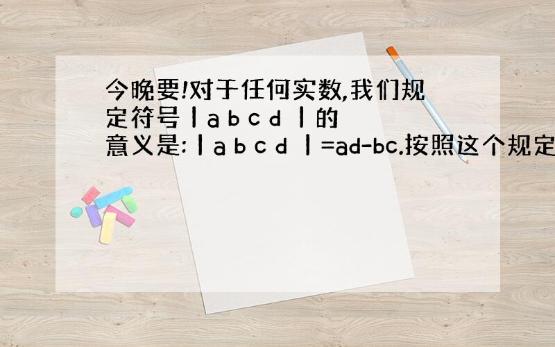 今晚要!对于任何实数,我们规定符号丨a b c d 丨的意义是:丨a b c d 丨=ad-bc.按照这个规定请你