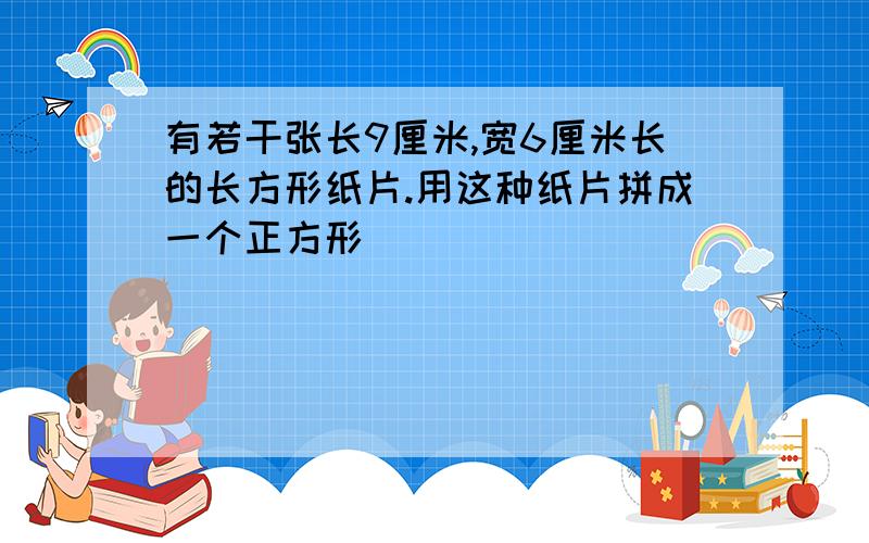 有若干张长9厘米,宽6厘米长的长方形纸片.用这种纸片拼成一个正方形