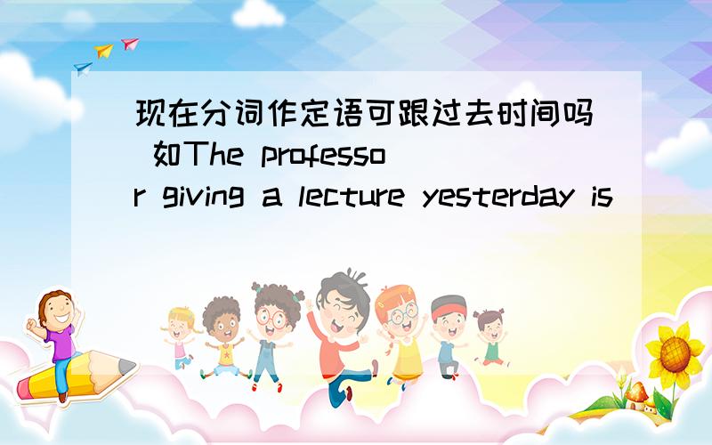 现在分词作定语可跟过去时间吗 如The professor giving a lecture yesterday is