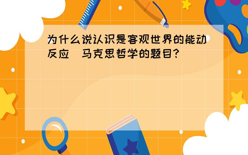 为什么说认识是客观世界的能动反应（马克思哲学的题目?）