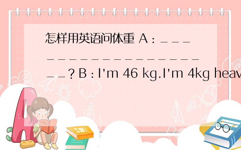 怎样用英语问体重 A：___________________？B：I'm 46 kg.I'm 4kg heavier t