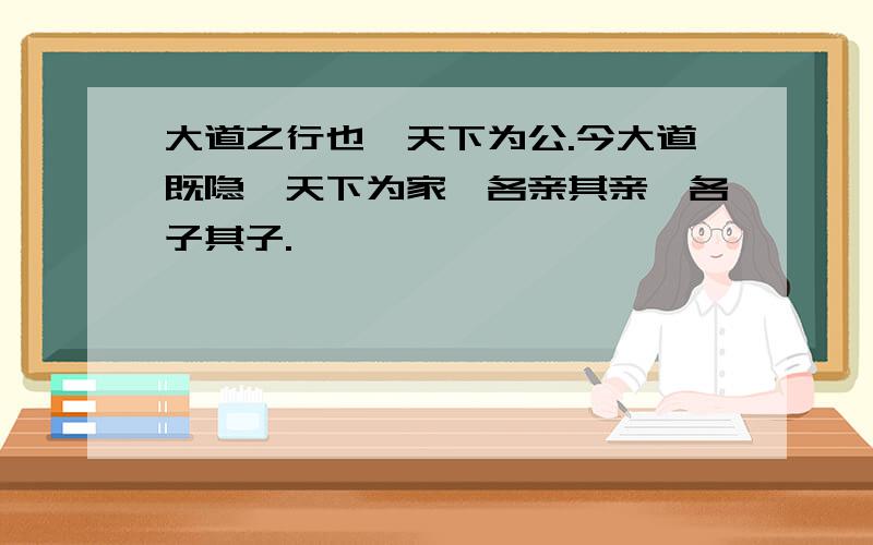 大道之行也,天下为公.今大道既隐,天下为家,各亲其亲,各子其子.