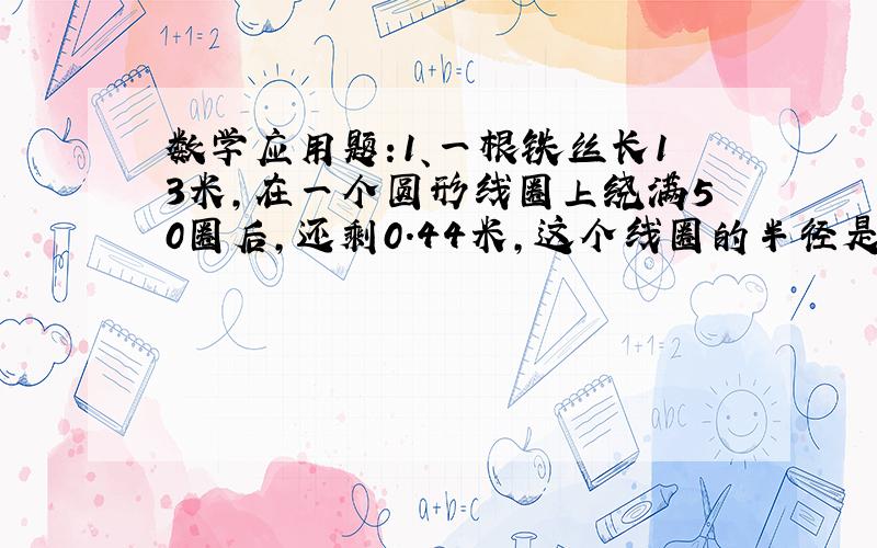 数学应用题:1、一根铁丝长13米,在一个圆形线圈上绕满50圈后,还剩0.44米,这个线圈的半径是多少厘米?