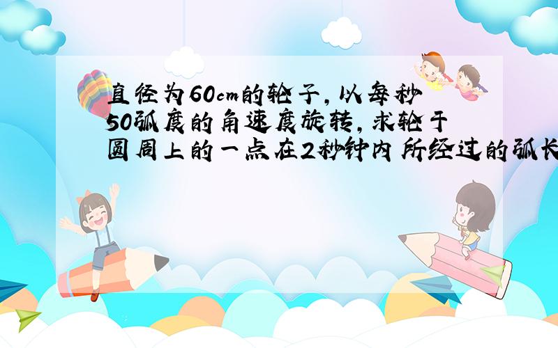 直径为60cm的轮子,以每秒50弧度的角速度旋转,求轮于圆周上的一点在2秒钟内所经过的弧长