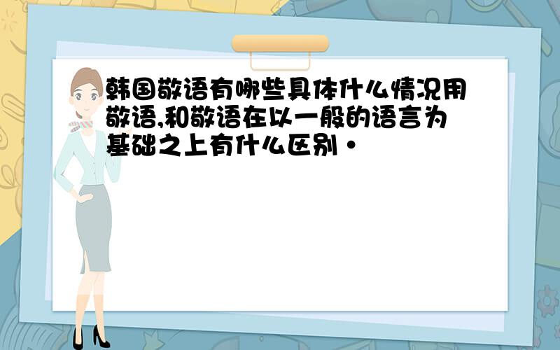 韩国敬语有哪些具体什么情况用敬语,和敬语在以一般的语言为基础之上有什么区别·