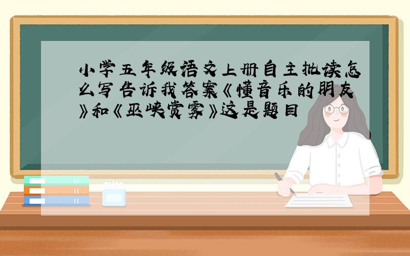 小学五年级语文上册自主批读怎么写告诉我答案《懂音乐的朋友》和《巫峡赏雾》这是题目