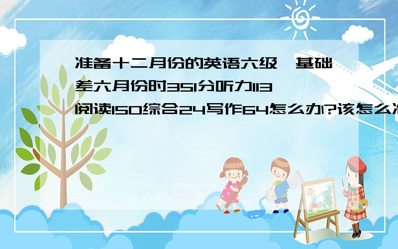 准备十二月份的英语六级,基础差六月份时351分听力113阅读150综合24写作64怎么办?该怎么准备?