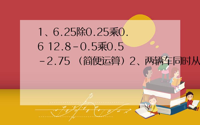 1、6.25除0.25乘0.6 12.8-0.5乘0.5-2.75 （简便运算）2、两辆车同时从甲、乙两城相对开出,一直