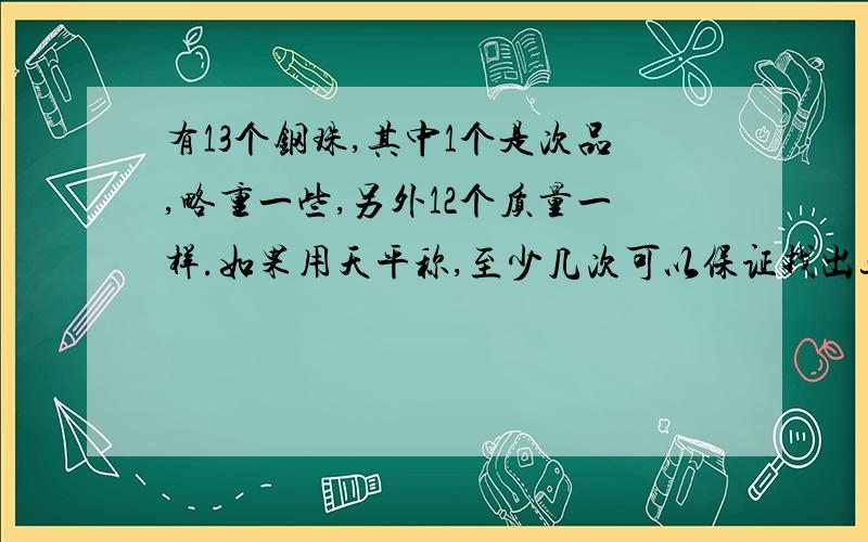 有13个钢珠,其中1个是次品,略重一些,另外12个质量一样.如果用天平称,至少几次可以保证找出这个钢珠?请试述过程.