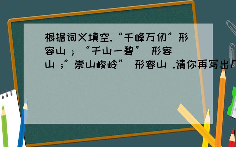 根据词义填空.“千峰万仞”形容山 ; “千山一碧” 形容山 ;”崇山峻岭” 形容山 .请你再写出几个描写山的成语(至少三