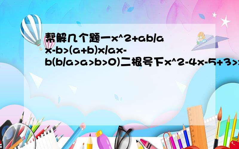 帮解几个题一x^2+ab/ax-b>(a+b)x/ax-b(b/a>a>b>0)二根号下x^2-4x-5+3>x