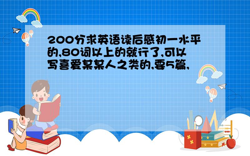 200分求英语读后感初一水平的,80词以上的就行了,可以写喜爱某某人之类的,要5篇,