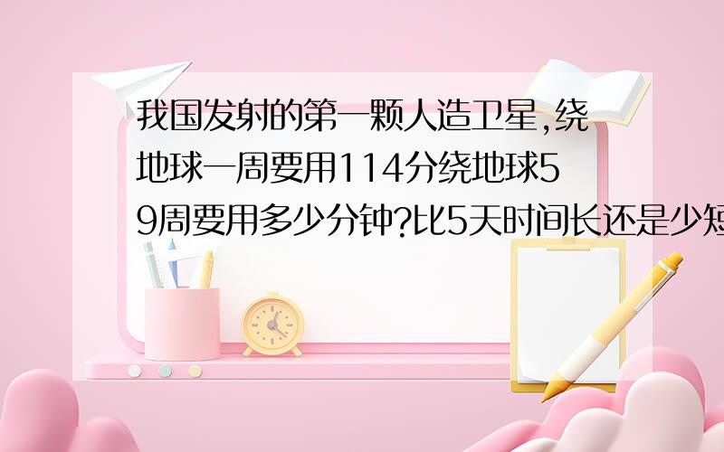 我国发射的第一颗人造卫星,绕地球一周要用114分绕地球59周要用多少分钟?比5天时间长还是少短?