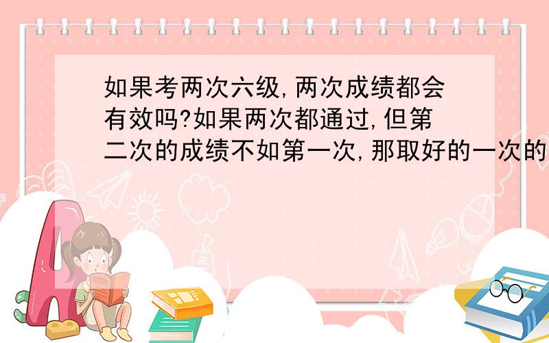 如果考两次六级,两次成绩都会有效吗?如果两次都通过,但第二次的成绩不如第一次,那取好的一次的成绩,还是只取第二次的成绩?