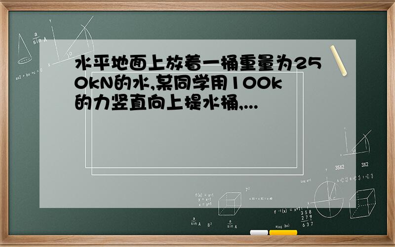 水平地面上放着一桶重量为250kN的水,某同学用100k的力竖直向上提水桶,...