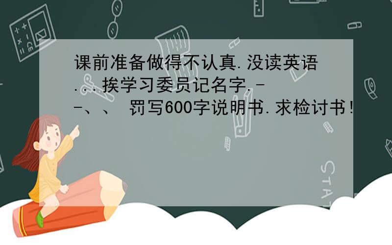 课前准备做得不认真.没读英语...挨学习委员记名字.- -、、 罚写600字说明书.求检讨书!