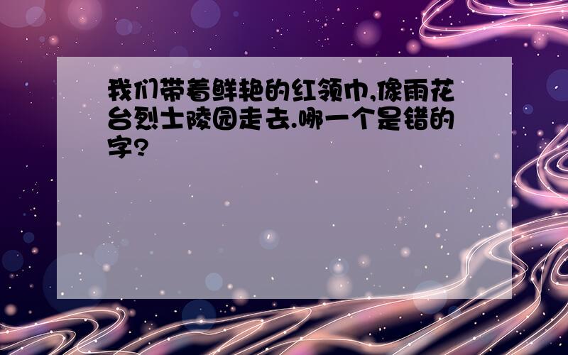 我们带着鲜艳的红领巾,像雨花台烈士陵园走去.哪一个是错的字?