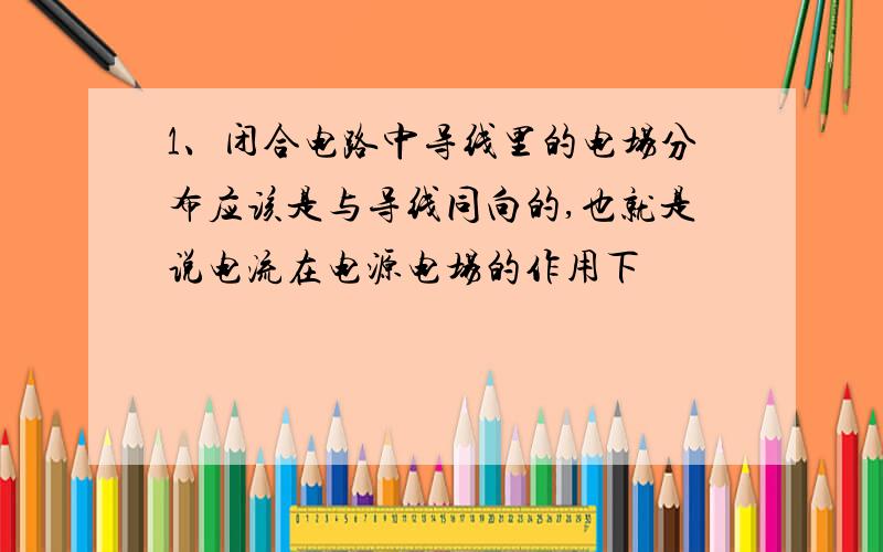 1、闭合电路中导线里的电场分布应该是与导线同向的,也就是说电流在电源电场的作用下