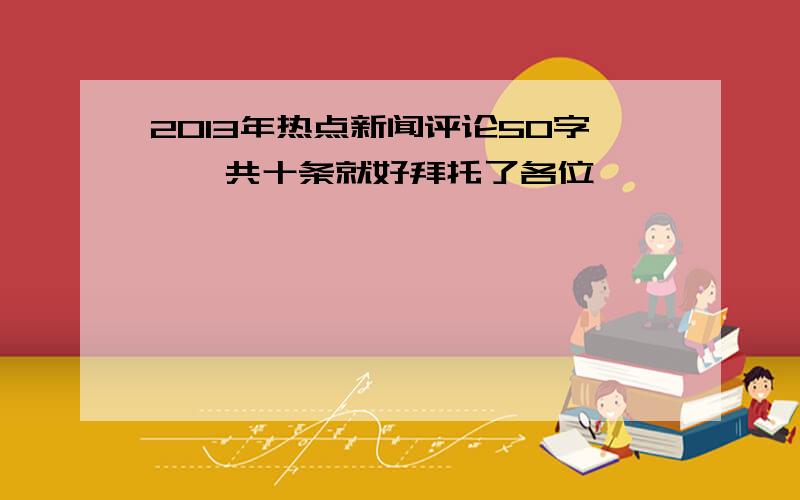 2013年热点新闻评论50字,一共十条就好拜托了各位