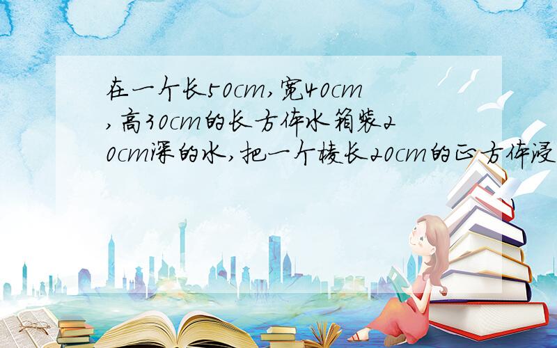 在一个长50cm,宽40cm,高30cm的长方体水箱装20cm深的水,把一个棱长20cm的正方体浸没