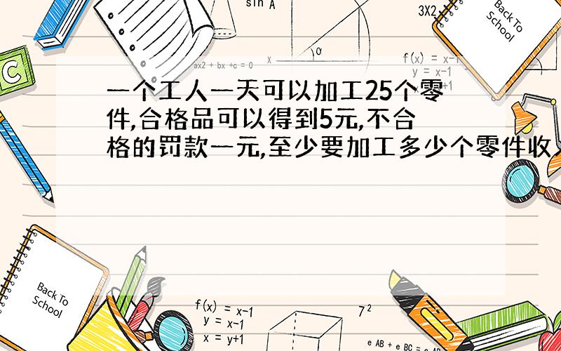 一个工人一天可以加工25个零件,合格品可以得到5元,不合格的罚款一元,至少要加工多少个零件收入超过100元