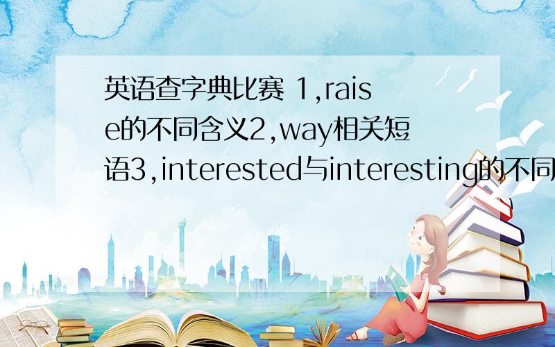 英语查字典比赛 1,raise的不同含义2,way相关短语3,interested与interesting的不同4,th