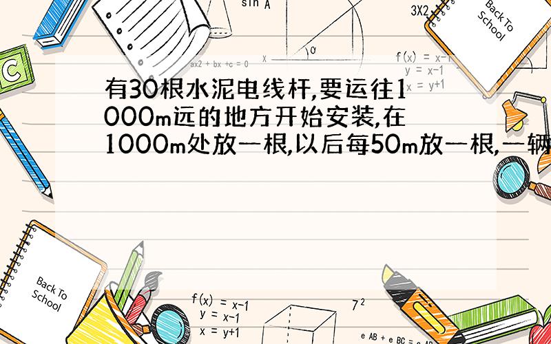 有30根水泥电线杆,要运往1000m远的地方开始安装,在1000m处放一根,以后每50m放一根,一辆汽车每次只能运三根,