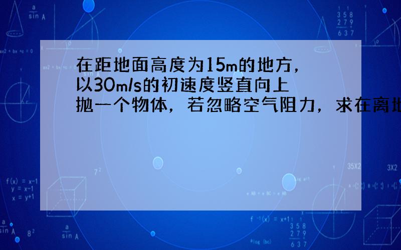 在距地面高度为15m的地方，以30m/s的初速度竖直向上抛一个物体，若忽略空气阻力，求在离地面多少米处重力势能和动能相等