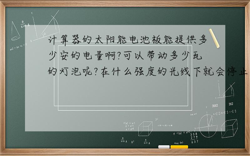 计算器的太阳能电池板能提供多少安的电量啊?可以带动多少瓦的灯泡呢?在什么强度的光线下就会停止工作?