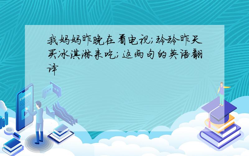 我妈妈昨晚在看电视；玲玲昨天买冰淇淋来吃；这两句的英语翻译