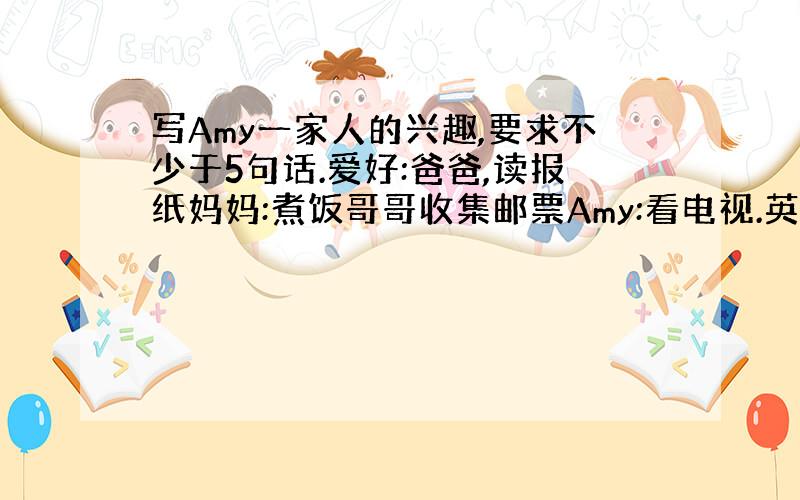 写Amy一家人的兴趣,要求不少于5句话.爱好:爸爸,读报纸妈妈:煮饭哥哥收集邮票Amy:看电视.英语作文