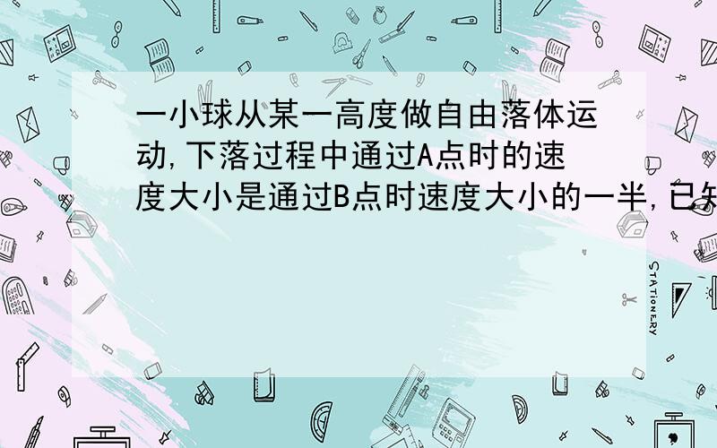 一小球从某一高度做自由落体运动,下落过程中通过A点时的速度大小是通过B点时速度大小的一半,已知小球从A点运动到B点所用的