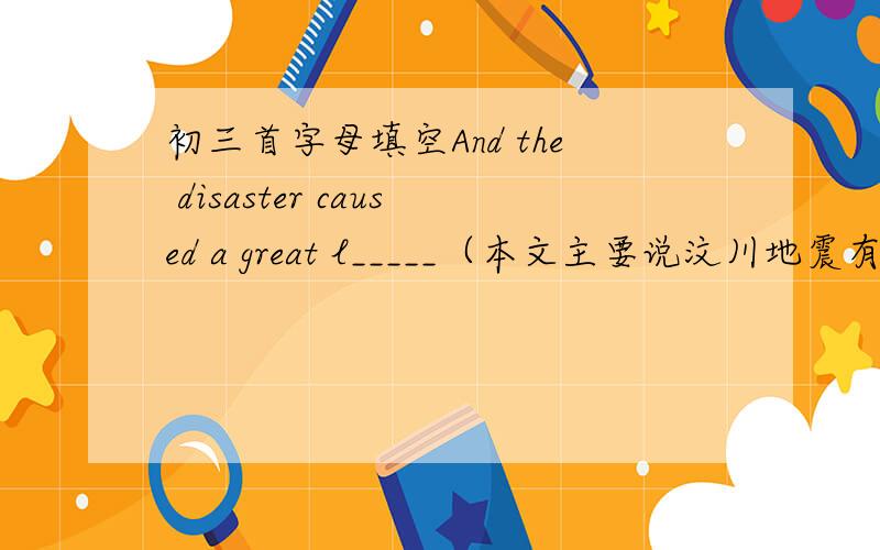 初三首字母填空And the disaster caused a great l_____（本文主要说汶川地震有关的话题